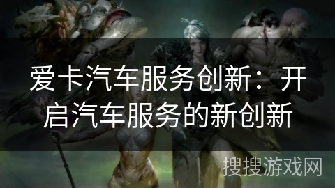 爱卡汽车服务创新:开启汽车服务的新创新 爱卡汽车服务创新:开启汽车服务的新创新