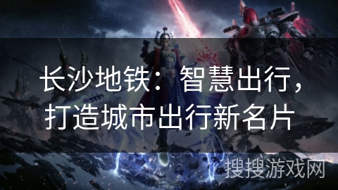 长沙地铁:智慧出行,打造城市出行新名片 长沙地铁:智慧出行,打造城市出行新名片