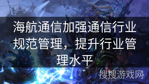 海航通信加强通信行业规范管理,提升行业管理水平 海航通信加强通信行业规范管理,提升行业管理水平