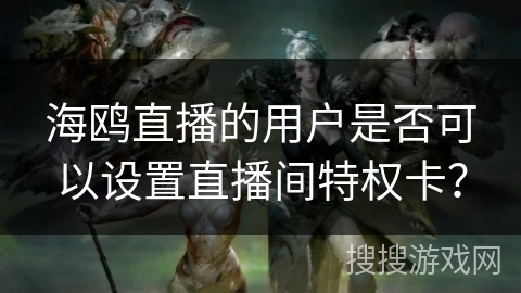 海鸥直播的用户是否可以设置直播间特权卡? 海鸥直播的用户是否可以设置直播间特权卡?