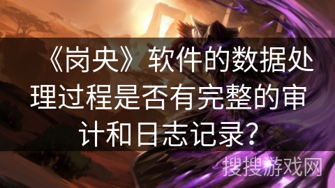《岗央》软件的数据处理过程是否有完整的审计和日志记录? 《岗央》软件的数据处理过程是否有完整的审计和日志记录?