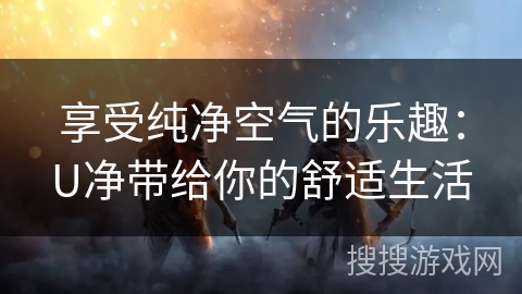 享受纯净空气的乐趣:U净带给你的舒适生活 享受纯净空气的乐趣:U净带给你的舒适生活