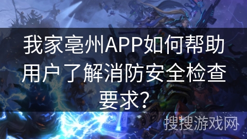 我家亳州APP如何帮助用户了解消防安全检查要求？