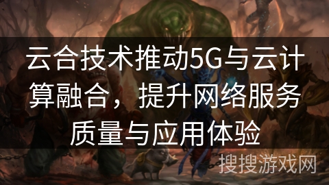 云合技术推动5G与云计算融合,提升网络服务质量与应用体验 云合技术推动5G与云计算融合,提升网络服务质量与应用体验