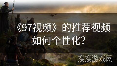 《97视频》的推荐视频如何个性化? 《97视频》的推荐视频如何个性化?