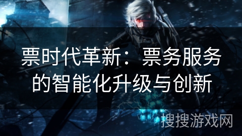 票时代革新:票务服务的智能化升级与创新 票时代革新:票务服务的智能化升级与创新
