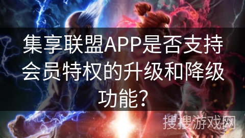集享联盟APP是否支持会员特权的升级和降级功能? 集享联盟APP是否支持会员特权的升级和降级功能?