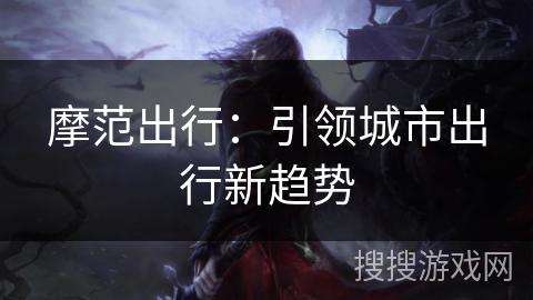 摩范出行:引领城市出行新趋势 摩范出行:引领城市出行新趋势