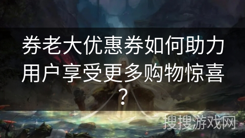 券老大优惠券如何助力用户享受更多购物惊喜? 券老大优惠券如何助力用户享受更多购物惊喜?