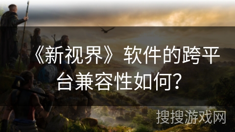 《新视界》软件的跨平台兼容性如何? 《新视界》软件的跨平台兼容性如何?