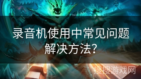 录音机使用中常见问题解决方法？