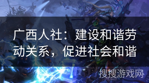 广西人社:建设和谐劳动关系,促进社会和谐 广西人社:建设和谐劳动关系,促进社会和谐