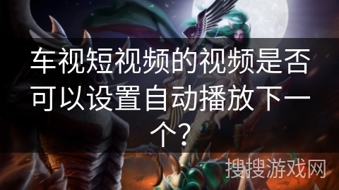 车视短视频的视频是否可以设置自动播放下一个? 车视短视频的视频是否可以设置自动播放下一个?