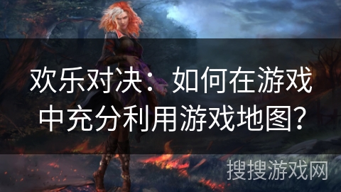 欢乐对决:如何在游戏中充分利用游戏地图? 欢乐对决:如何在游戏中充分利用游戏地图?