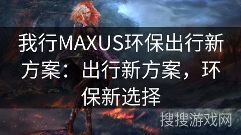 我行MAXUS环保出行新方案：出行新方案，环保新选择