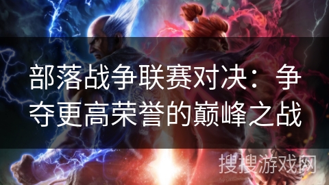部落战争联赛对决:争夺更高荣誉的巅峰之战 部落战争联赛对决:争夺更高荣誉的巅峰之战