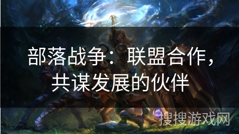 部落战争:联盟合作,共谋发展的伙伴 部落战争:联盟合作,共谋发展的伙伴