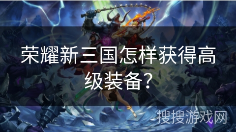 荣耀新三国怎样获得高级装备? 荣耀新三国怎样获得高级装备?