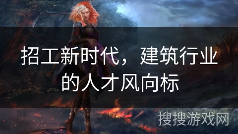招工新时代,建筑行业的人才风向标 招工新时代,建筑行业的人才风向标