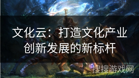 文化云:打造文化产业创新发展的新标杆 文化云:打造文化产业创新发展的新标杆