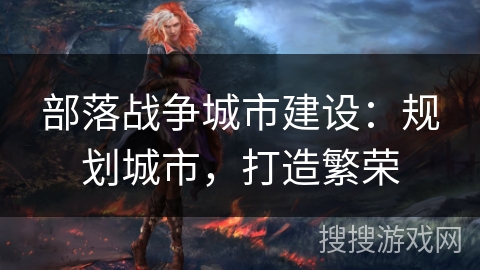 部落战争城市建设:规划城市,打造繁荣 部落战争城市建设:规划城市,打造繁荣