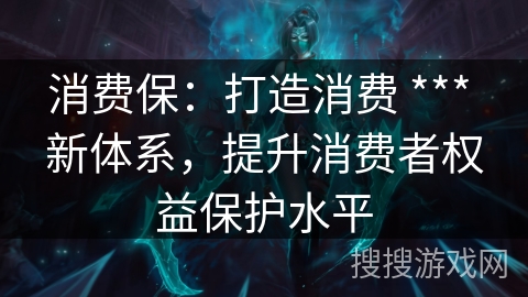 消费保:打造消费 *** 新体系,提升消费者权益保护水平 消费保:打造消费 *** 新体系,提升消费者权益保护水平