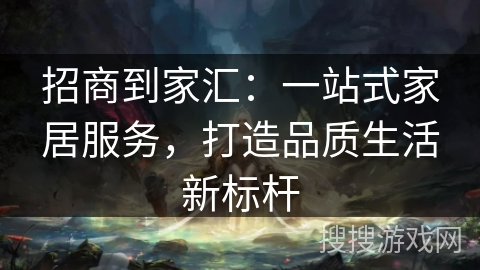 招商到家汇：一站式家居服务，打造品质生活新标杆