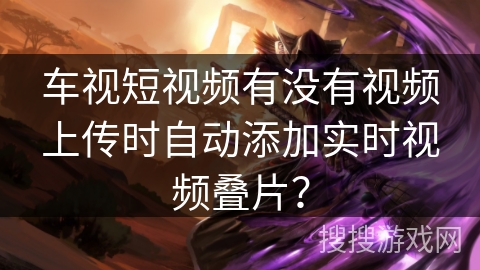 车视短视频有没有视频上传时自动添加实时视频叠片？