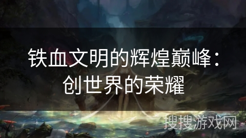 铁血文明的辉煌巅峰:创世界的荣耀 铁血文明的辉煌巅峰:创世界的荣耀