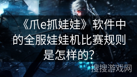 《爪e抓娃娃》软件中的全服娃娃机比赛规则是怎样的？