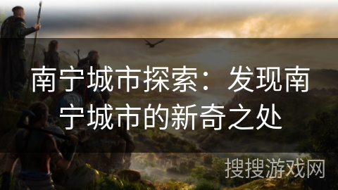 南宁城市探索:发现南宁城市的新奇之处 南宁城市探索:发现南宁城市的新奇之处