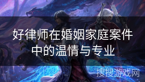 好律师在婚姻家庭案件中的温情与专业 好律师在婚姻家庭案件中的温情与专业