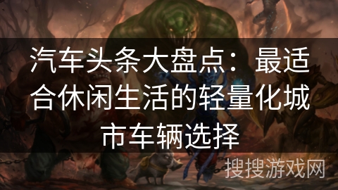 汽车头条大盘点：最适合休闲生活的轻量化城市车辆选择