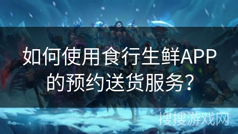 如何使用食行生鲜APP的预约送货服务？