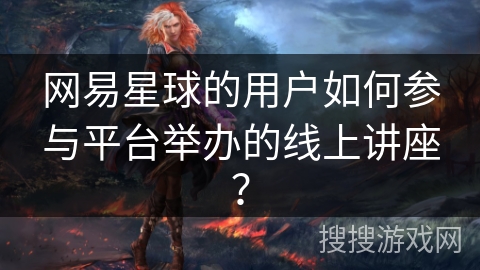 网易星球的用户如何参与平台举办的线上讲座？