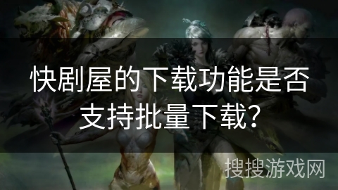 快剧屋的下载功能是否支持批量下载? 快剧屋的下载功能是否支持批量下载?