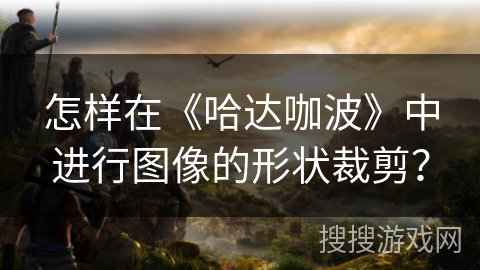 怎样在《哈达咖波》中进行图像的形状裁剪? 怎样在《哈达咖波》中进行图像的形状裁剪?