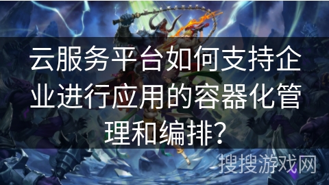 云服务平台如何支持企业进行应用的容器化管理和编排? 云服务平台如何支持企业进行应用的容器化管理和编排?