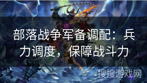 部落战争军备调配:兵力调度,保障战斗力 部落战争军备调配:兵力调度,保障战斗力
