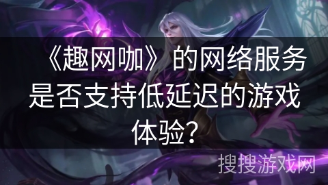 《趣网咖》的网络服务是否支持低延迟的游戏体验? 《趣网咖》的网络服务是否支持低延迟的游戏体验?