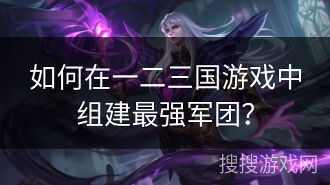 如何在一二三国游戏中组建最强军团? 如何在一二三国游戏中组建最强军团?