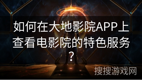 如何在大地影院APP上查看电影院的特色服务? 如何在大地影院APP上查看电影院的特色服务?