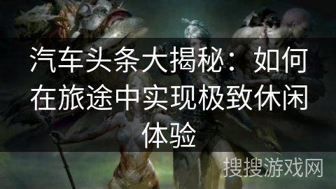 汽车头条大揭秘:如何在旅途中实现极致休闲体验 汽车头条大揭秘:如何在旅途中实现极致休闲体验