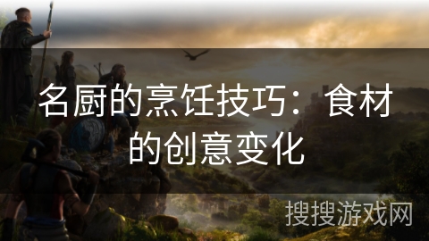名厨的烹饪技巧:食材的创意变化 名厨的烹饪技巧:食材的创意变化