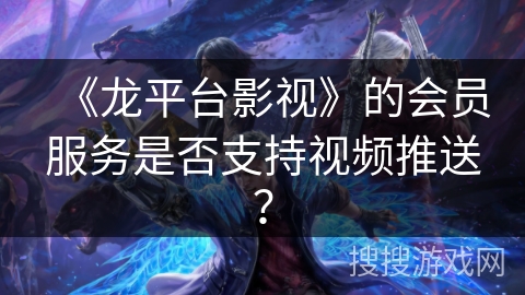 《龙平台影视》的会员服务是否支持视频推送？