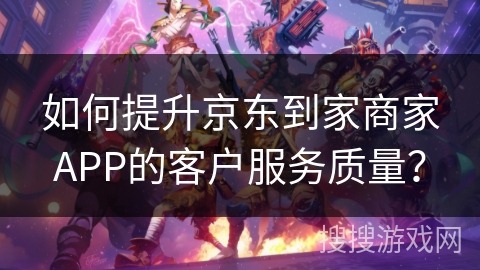 如何提升京东到家商家APP的客户服务质量？