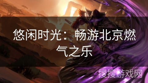 悠闲时光:畅游北京燃气之乐 悠闲时光:畅游北京燃气之乐