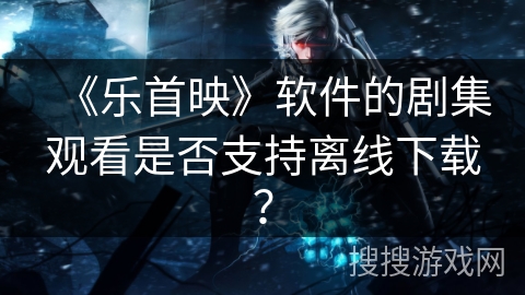 《乐首映》软件的剧集观看是否支持离线下载? 《乐首映》软件的剧集观看是否支持离线下载?