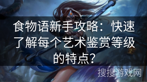 食物语新手攻略:快速了解每个艺术鉴赏等级的特点? 食物语新手攻略:快速了解每个艺术鉴赏等级的特点?