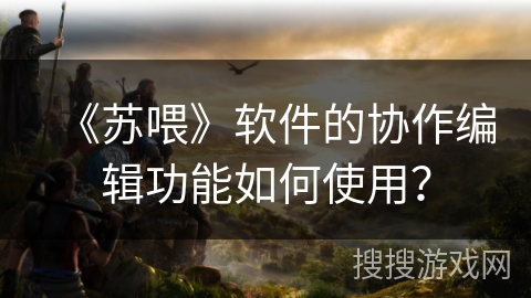 《苏喂》软件的协作编辑功能如何使用? 《苏喂》软件的协作编辑功能如何使用?